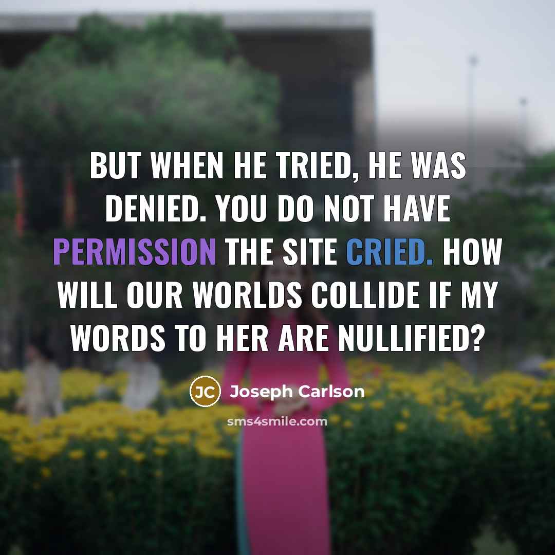 “But when he tried, he was denied. You do not have permission the site cried. How will our worlds collide if my words to her are nullified?” quote by Joseph Carlson