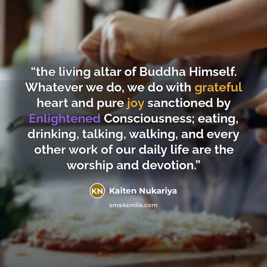 “the living altar of Buddha Himself. Whatever we do, we do with grateful heart and pure joy sanctioned by Enlightened Consciousness; eating, drinking, talking, walking, and every other work of our daily life are the worship and devotion.” quote by Kaiten Nukariya