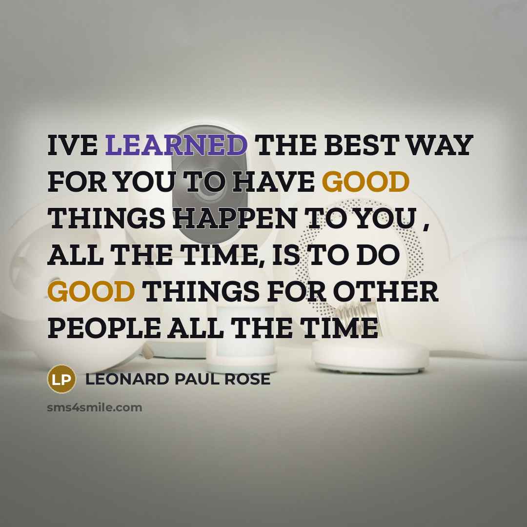 “IVE LEARNED THE BEST WAY FOR YOU TO HAVE GOOD THINGS HAPPEN TO YOU , ALL THE TIME, IS TO DO GOOD THINGS FOR OTHER PEOPLE ALL THE TIME” quote by LEONARD PAUL ROSE