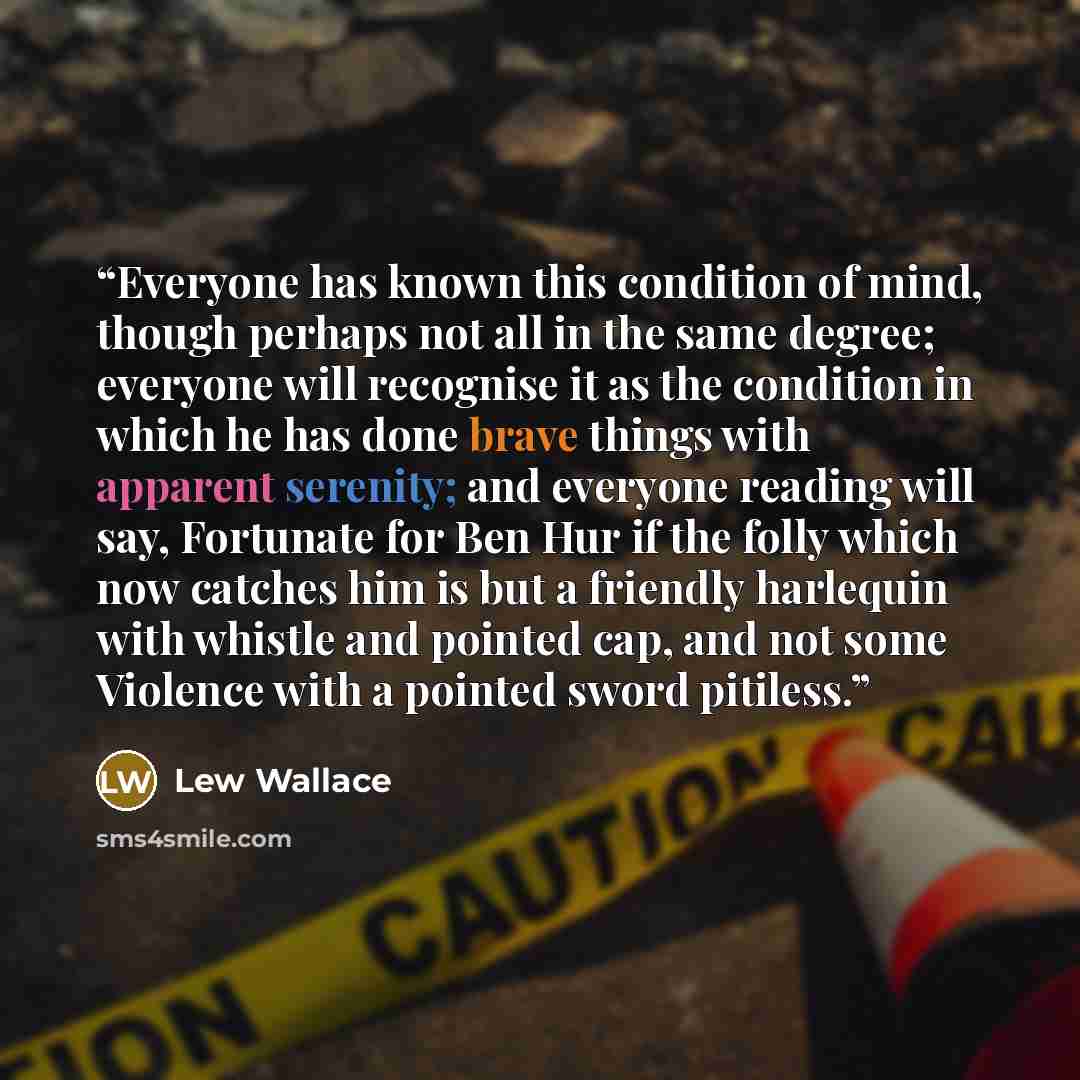 “Everyone has known this condition of mind, though perhaps not all in the same degree; everyone will recognise it as the condition in which he has done brave things with apparent serenity; and everyone reading will say, Fortunate for Ben Hur if the folly which now catches him is but a friendly…” quote by Lew Wallace