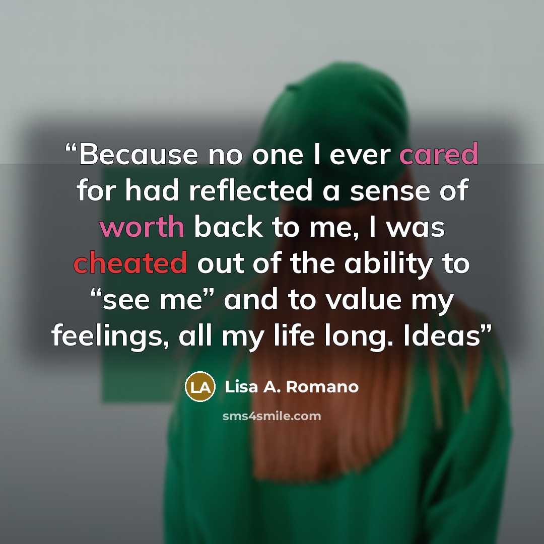 “Because no one I ever cared for had reflected a sense of worth back to me, I was cheated out of the ability to “see me” and to value my feelings, all my life long. Ideas” quote by Lisa A. Romano