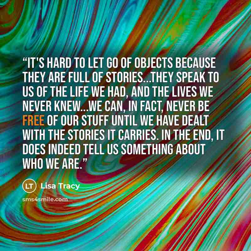 “It's hard to let go of objects because they are full of stories...They speak to us of the life we had, and the lives we never knew...We can, in fact, never be free of our stuff until we have dealt with the stories it carries. In the end, it does indeed tell us something about who we are.” quote by Lisa Tracy