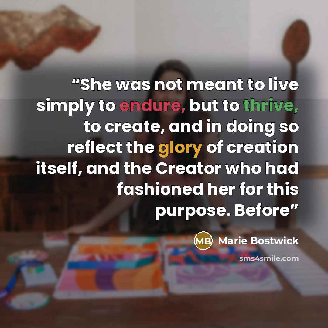 “She was not meant to live simply to endure, but to thrive, to create, and in doing so reflect the glory of creation itself, and the Creator who had fashioned her for this purpose. Before” quote by Marie Bostwick