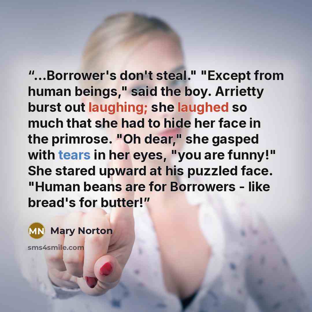 “...Borrower's don't steal." "Except from human beings," said the boy. Arrietty burst out laughing; she laughed so much that she had to hide her face in the primrose. "Oh dear," she gasped with tears in her eyes, "you are funny!" She stared upward at his puzzled face. "Human beans are for Borrowers…” quote by Mary Norton