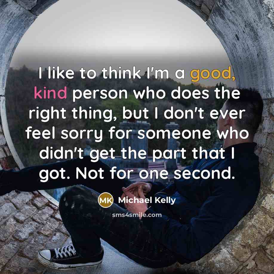 “I like to think I'm a good, kind person who does the right thing, but I don't ever feel sorry for someone who didn't get the part that I got. Not for one second.” quote by Michael Kelly