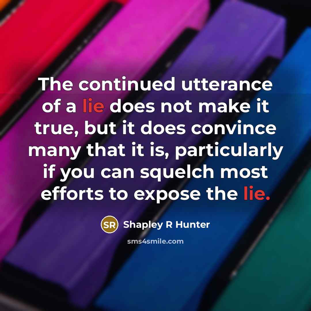 “The continued utterance of a lie does not make it true, but it does convince many that it is, particularly if you can squelch most efforts to expose the lie.” quote by Shapley R Hunter
