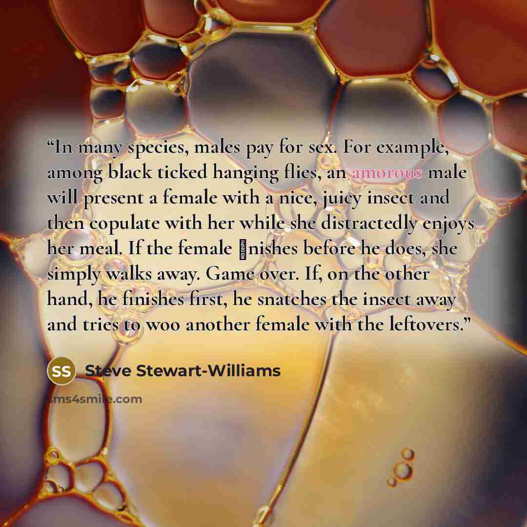 “In many species, males pay for sex. For example, among black ticked hanging flies, an amorous male will present a female with a nice, juicy insect and then copulate with her while she distractedly enjoys her meal. If the female ﬁnishes before he does, she simply walks away. Game over. If, on the…” quote by Steve Stewart-Williams