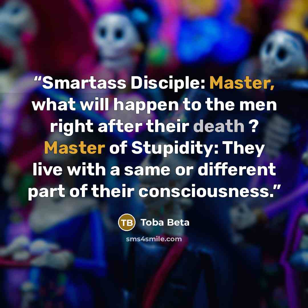 “Smartass Disciple: Master, what will happen to the men right after their death ? Master of Stupidity: They live with a same or different part of their consciousness.” quote by Toba Beta