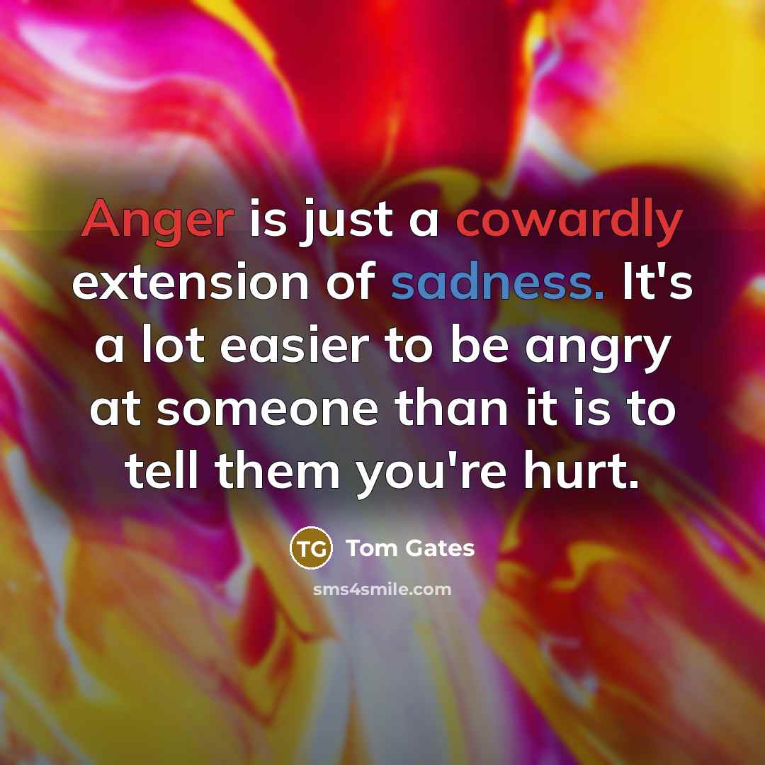 “Anger is just a cowardly extension of sadness. It's a lot easier to be angry at someone than it is to tell them you're hurt.” quote by Tom Gates