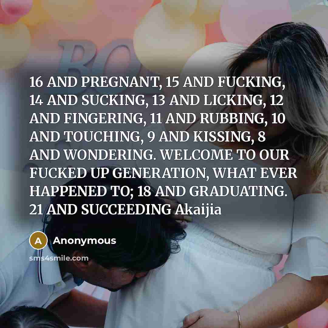 “16 AND PREGNANT, 15 AND FUCKING, 14 AND SUCKING, 13 AND LICKING, 12 AND FINGERING, 11 AND RUBBING, 10 AND TOUCHING, 9 AND KISSING, 8 AND WONDERING. WELCOME TO OUR FUCKED UP GENERATION, WHAT EVER HAPPENED TO; 18 AND GRADUATING. 21 AND SUCCEEDING Akaijia” quote by Anonymous