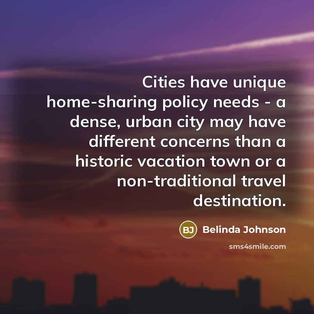 “Cities have unique home-sharing policy needs - a dense, urban city may have different concerns than a historic vacation town or a non-traditional travel destination.” quote by Belinda Johnson