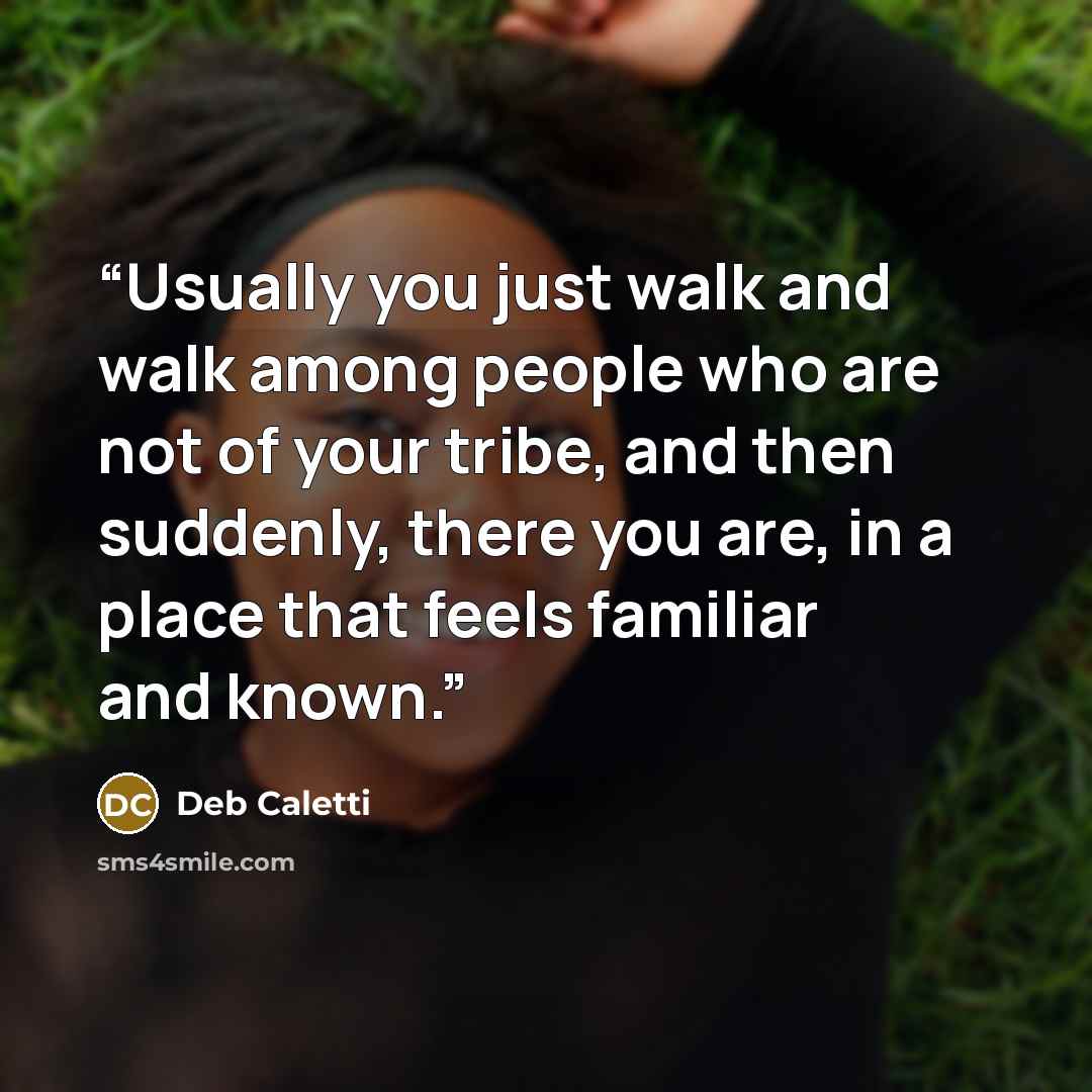 “Usually you just walk and walk among people who are not of your tribe, and then suddenly, there you are, in a place that feels familiar and known.” quote by Deb Caletti