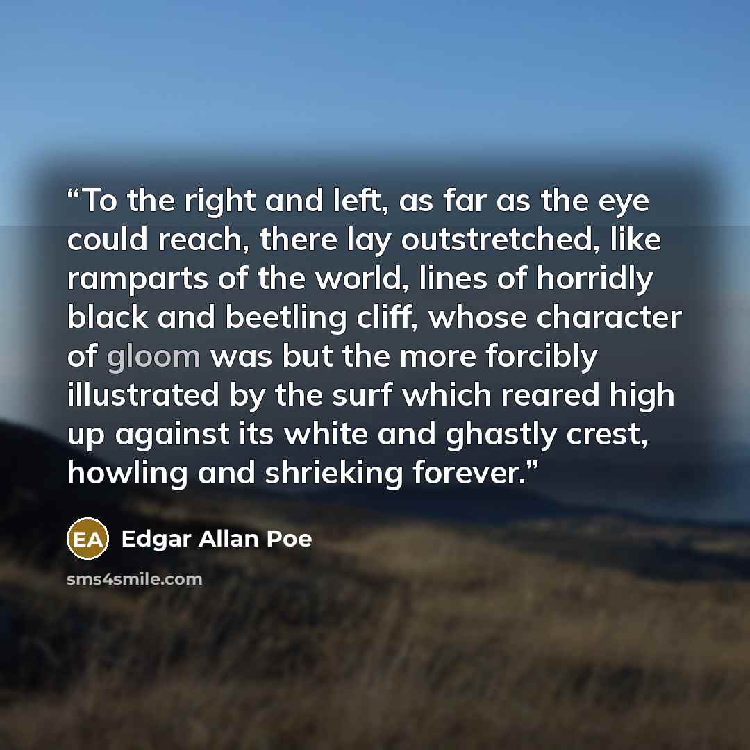 “To the right and left, as far as the eye could reach, there lay outstretched, like ramparts of the world, lines of horridly black and beetling cliff, whose character of gloom was but the more forcibly illustrated by the surf which reared high up against its white and ghastly crest, howling and…” quote by Edgar Allan Poe