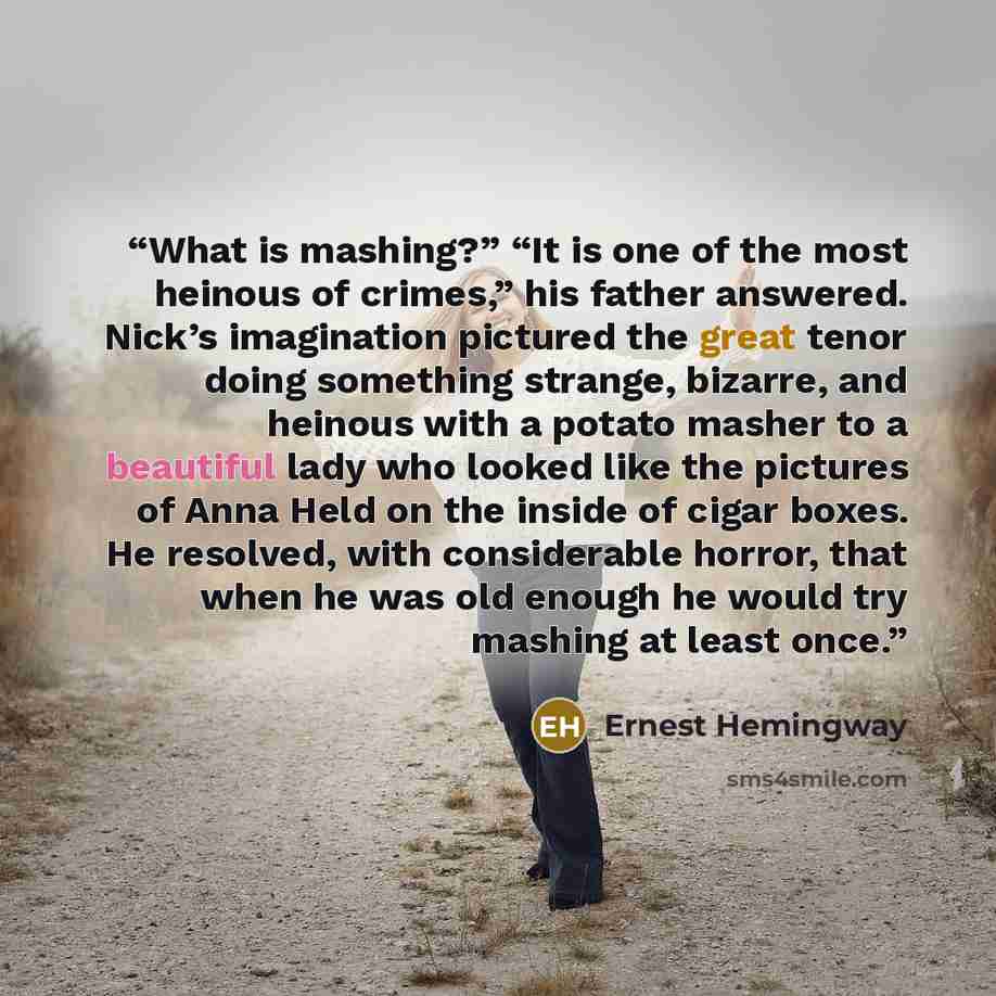 “What is mashing?” “It is one of the most heinous of crimes,” his father answered. Nick’s imagination pictured the great tenor doing something strange, bizarre, and heinous with a potato masher to a beautiful lady who looked like the pictures of Anna Held on the inside of cigar boxes. He resolved…” quote by Ernest Hemingway