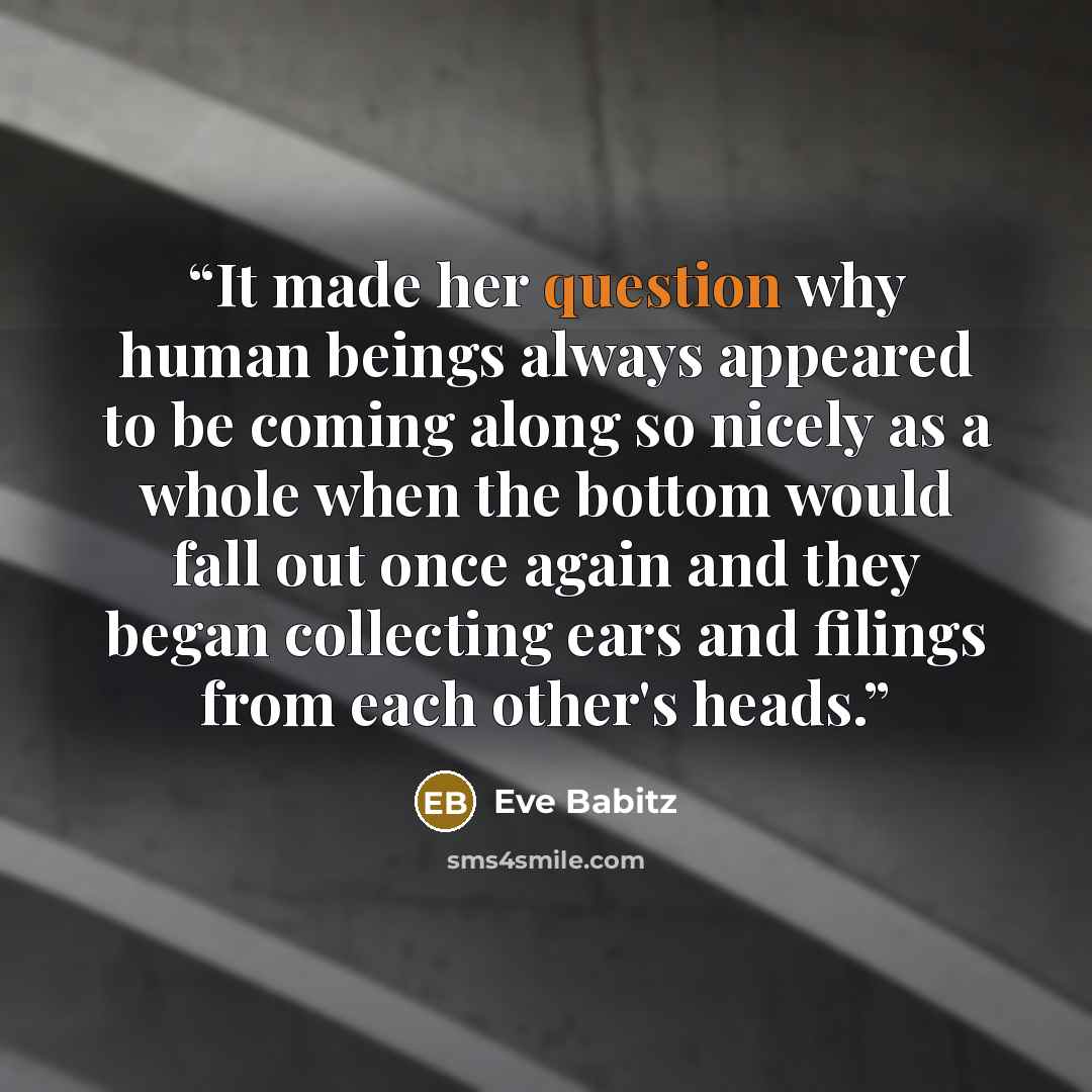 “It made her question why human beings always appeared to be coming along so nicely as a whole when the bottom would fall out once again and they began collecting ears and filings from each other's heads.” quote by Eve Babitz