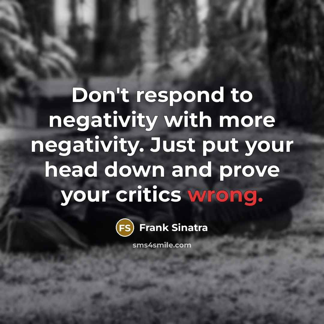 “Don't respond to negativity with more negativity. Just put your head down and prove your critics wrong.” quote by Frank Sinatra