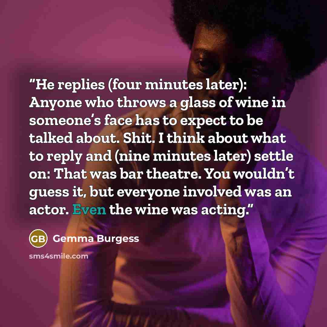 “He replies (four minutes later): Anyone who throws a glass of wine in someone’s face has to expect to be talked about. Shit. I think about what to reply and (nine minutes later) settle on: That was bar theatre. You wouldn’t guess it, but everyone involved was an actor. Even the wine was acting.” quote by Gemma Burgess