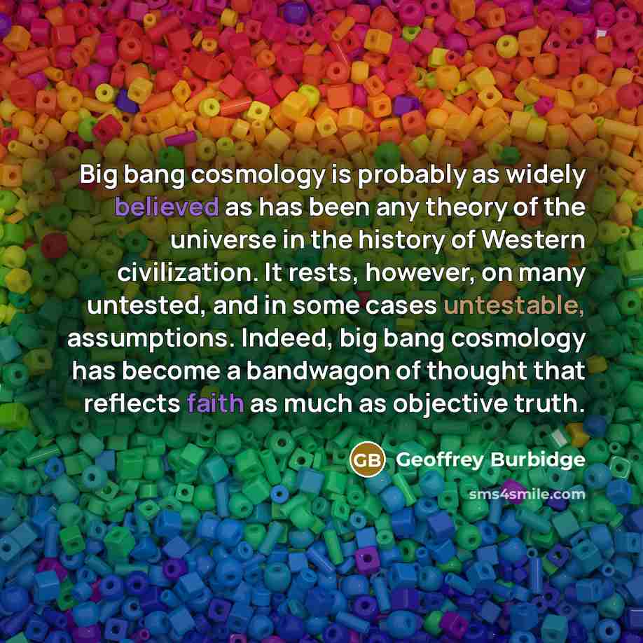 “Big bang cosmology is probably as widely believed as has been any theory of the universe in the history of Western civilization. It rests, however, on many untested, and in some cases untestable, assumptions. Indeed, big bang cosmology has become a bandwagon of thought that reflects faith as much…” quote by Geoffrey Burbidge