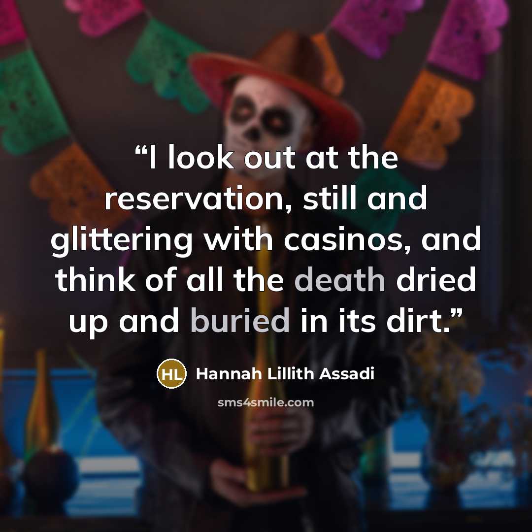 “I look out at the reservation, still and glittering with casinos, and think of all the death dried up and buried in its dirt.” quote by Hannah Lillith Assadi