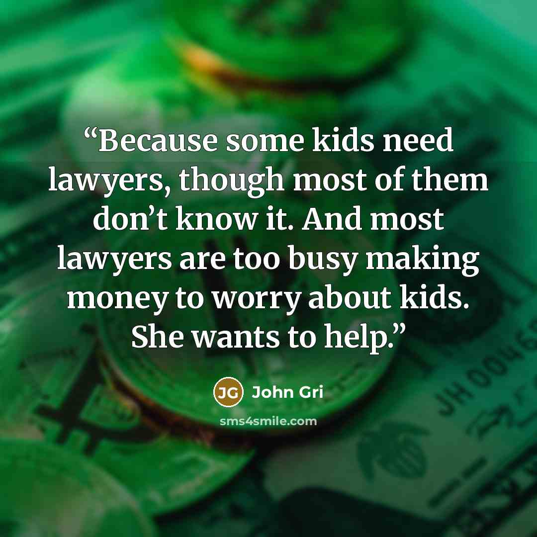 “Because some kids need lawyers, though most of them don’t know it. And most lawyers are too busy making money to worry about kids. She wants to help.” quote by John Gri