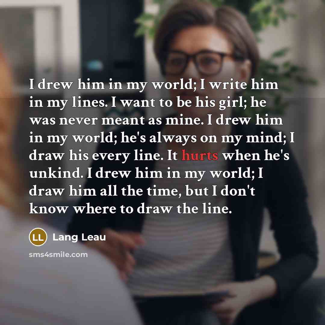 “I drew him in my world; I write him in my lines. I want to be his girl; he was never meant as mine. I drew him in my world; he's always on my mind; I draw his every line. It hurts when he's unkind. I drew him in my world; I draw him all the time, but I don't know where to draw the line.” quote by Lang Leau