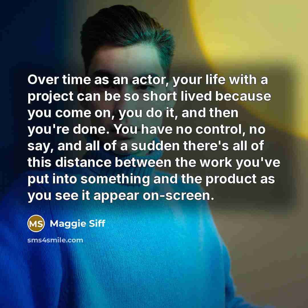 “Over time as an actor, your life with a project can be so short lived because you come on, you do it, and then you're done. You have no control, no say, and all of a sudden there's all of this distance between the work you've put into something and the product as you see it appear on-screen.” quote by Maggie Siff
