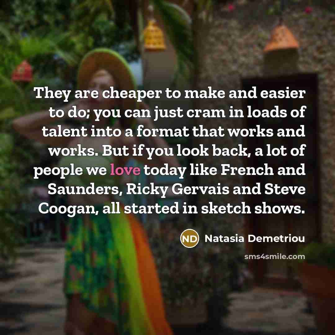 “They are cheaper to make and easier to do; you can just cram in loads of talent into a format that works and works. But if you look back, a lot of people we love today like French and Saunders, Ricky Gervais and Steve Coogan, all started in sketch shows.” quote by Natasia Demetriou