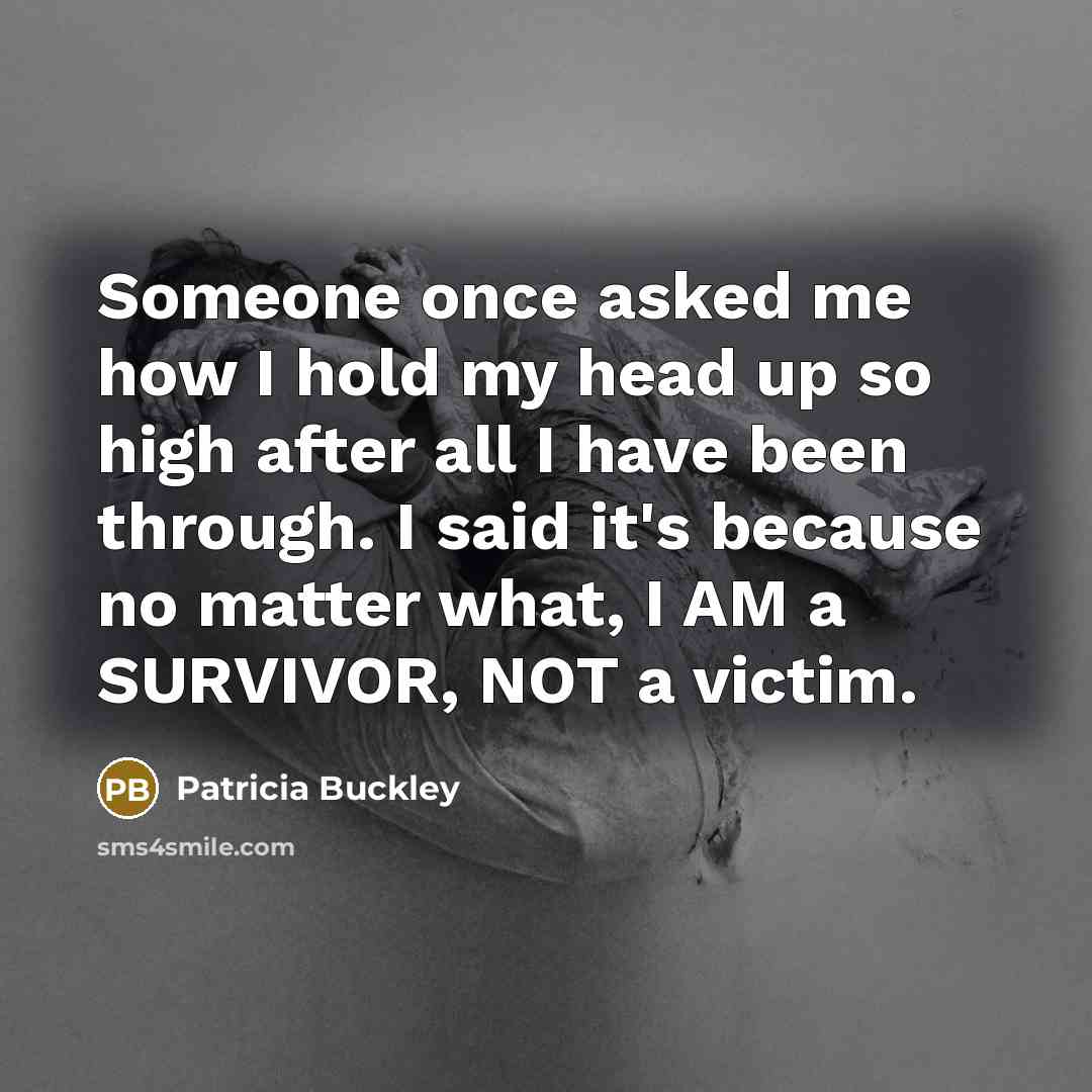“Someone once asked me how I hold my head up so high after all I have been through. I said it's because no matter what, I AM a SURVIVOR, NOT a victim.” quote by Patricia Buckley