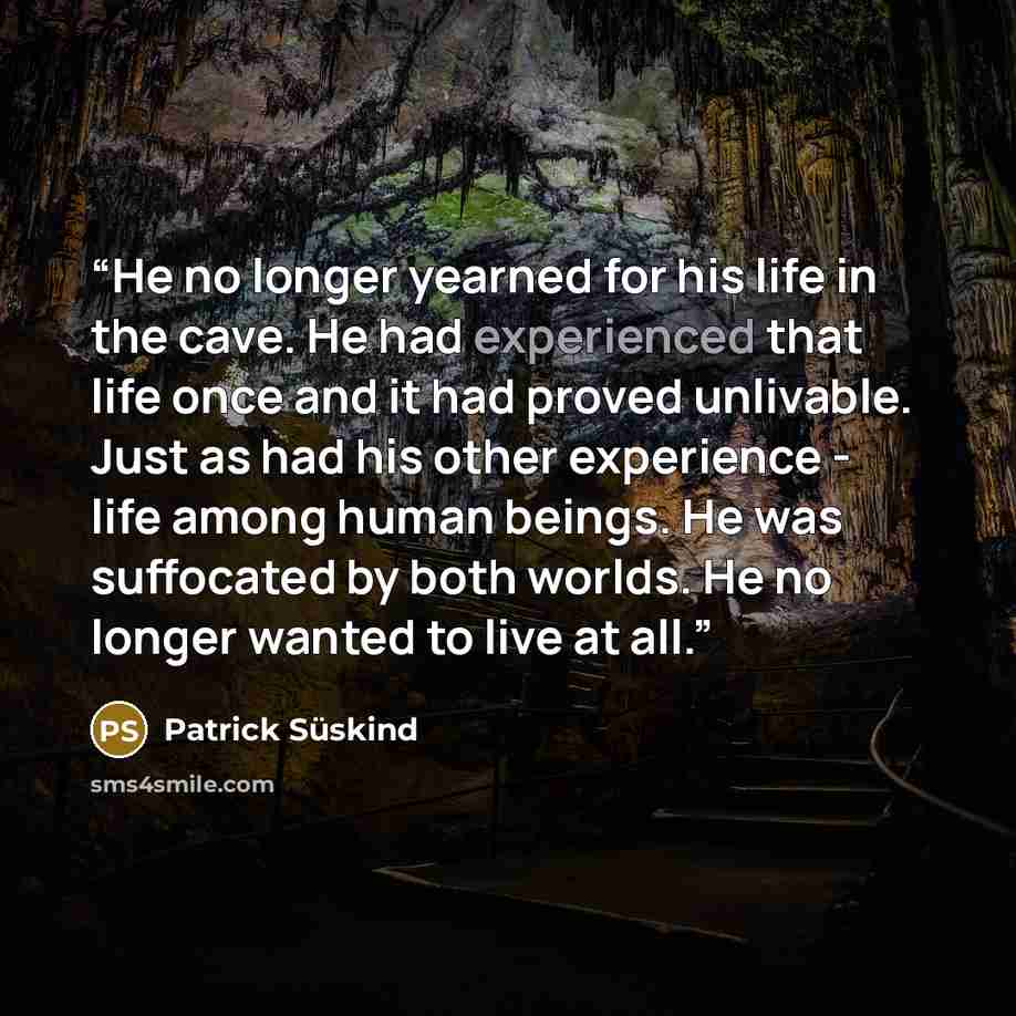 “He no longer yearned for his life in the cave. He had experienced that life once and it had proved unlivable. Just as had his other experience - life among human beings. He was suffocated by both worlds. He no longer wanted to live at all.” quote by Patrick Süskind