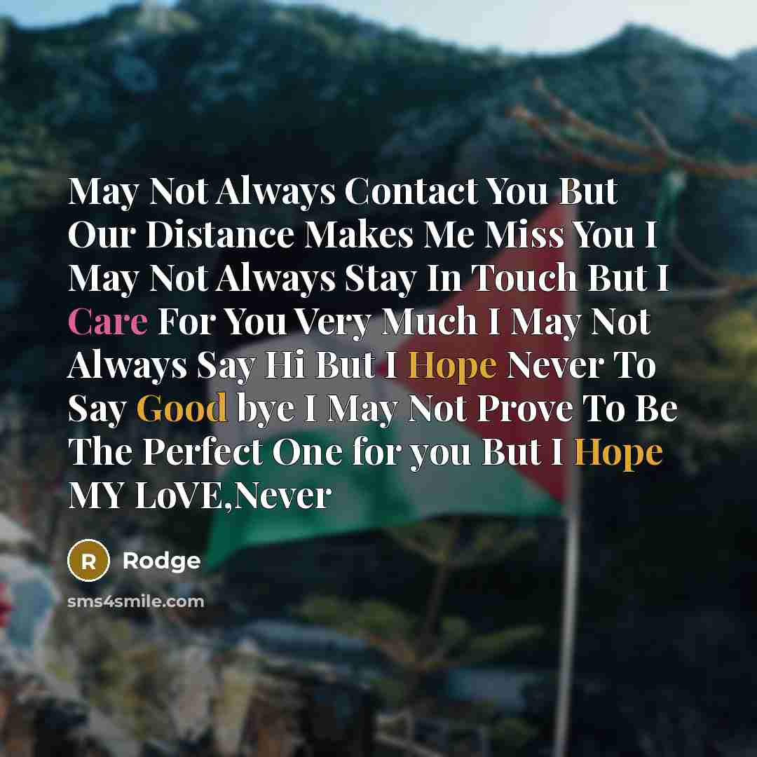 “May Not Always Contact You But Our Distance Makes Me Miss You I May Not Always Stay In Touch But I Care For You Very Much I May Not Always Say Hi But I Hope Never To Say Good bye I May Not Prove To Be The Perfect One for you But I Hope MY LoVE,Never” quote by Rodge
