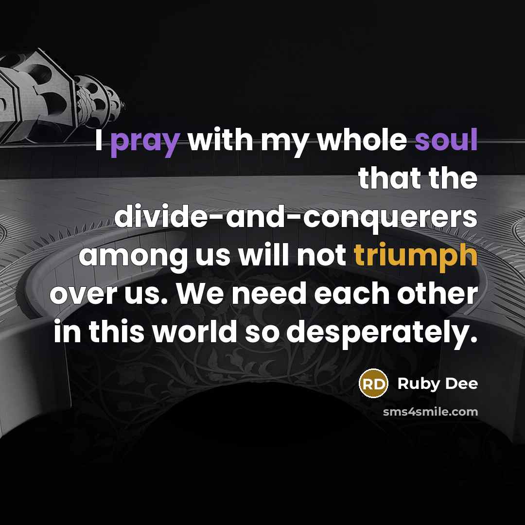 “I pray with my whole soul that the divide-and-conquerers among us will not triumph over us. We need each other in this world so desperately.” quote by Ruby Dee