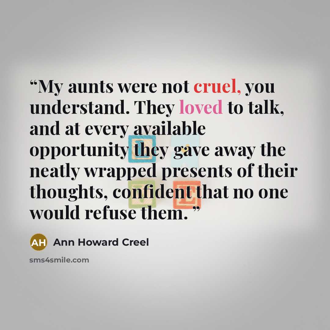 “My aunts were not cruel, you understand. They loved to talk, and at every available opportunity they gave away the neatly wrapped presents of their thoughts, confident that no one would refuse them.” quote by Ann Howard Creel