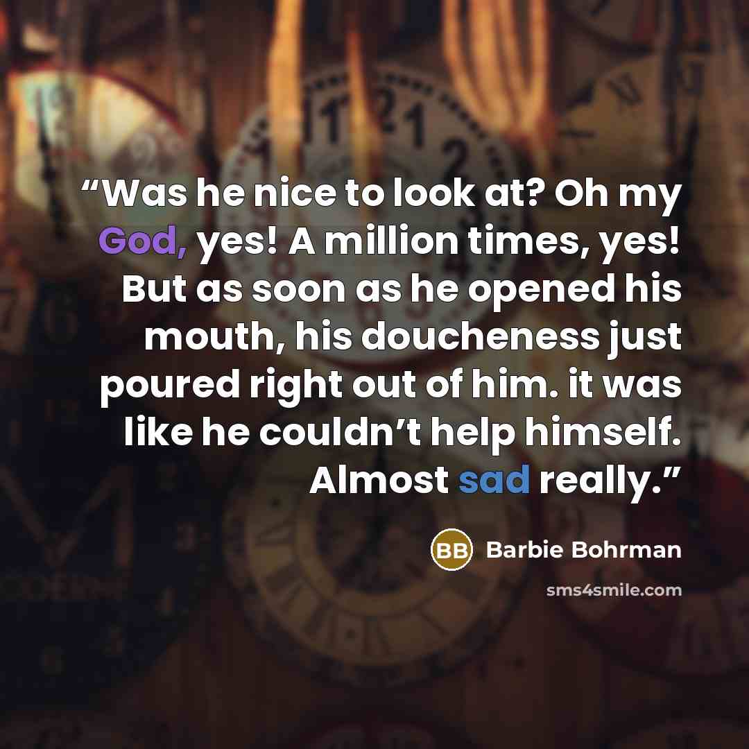 “Was he nice to look at? Oh my God, yes! A million times, yes! But as soon as he opened his mouth, his doucheness just poured right out of him. it was like he couldn’t help himself. Almost sad really.” quote by Barbie Bohrman