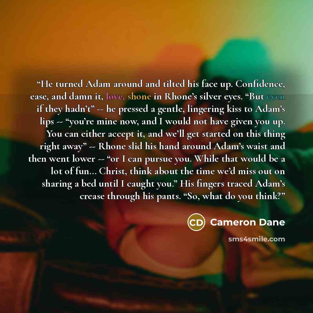 “He turned Adam around and tilted his face up. Confidence, ease, and damn it, love, shone in Rhone’s silver eyes. “But even if they hadn’t” -- he pressed a gentle, lingering kiss to Adam’s lips -- “you’re mine now, and I would not have given you up. You can either accept it, and we’ll get started…” quote by Cameron Dane