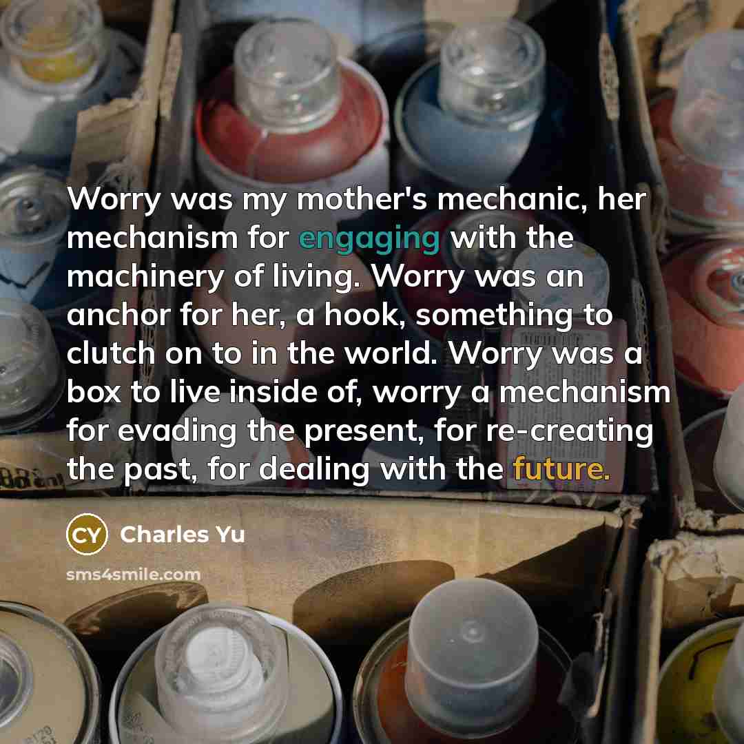 “Worry was my mother's mechanic, her mechanism for engaging with…” quote by Charles Yu