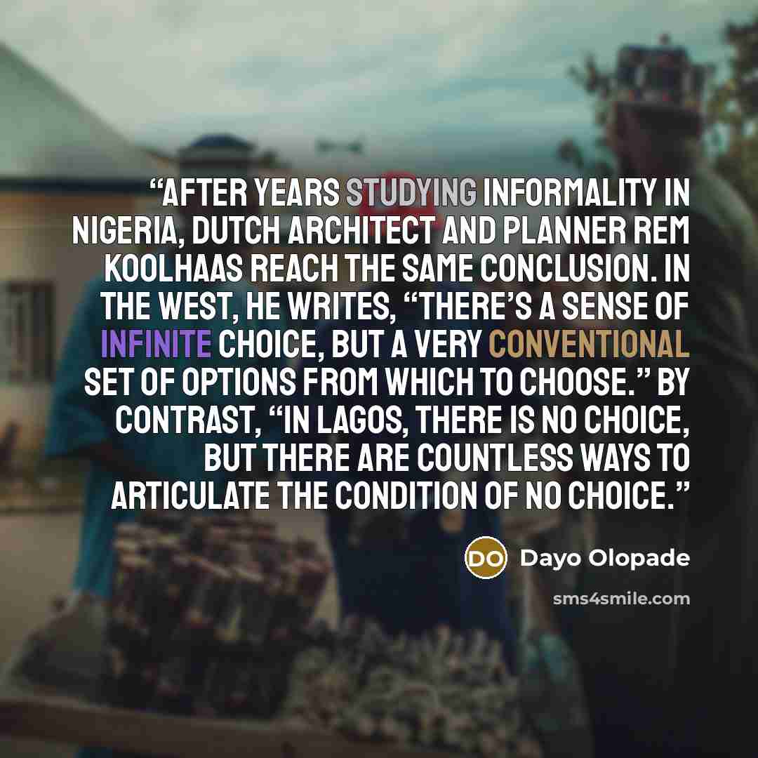 “After years studying informality in Nigeria, Dutch architect and planner Rem Koolhaas reach the same conclusion. In the West, he writes, “there’s a sense of infinite choice, but a very conventional set of options from which to choose.” By contrast, “in Lagos, there is no choice, but there are…” quote by Dayo Olopade