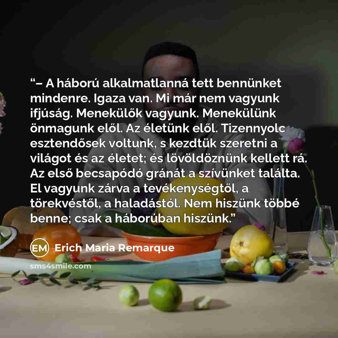 “– A háború alkalmatlanná tett bennünket mindenre. Igaza van. Mi már nem vagyunk ifjúság. Menekülők vagyunk. Menekülünk önmagunk elől. Az életünk elől. Tizennyolc esztendősek voltunk, s kezdtük szeretni a világot és az életet; és lövöldöznünk kellett rá. Az első becsapódó gránát a szívünket…” quote by Erich Maria Remarque