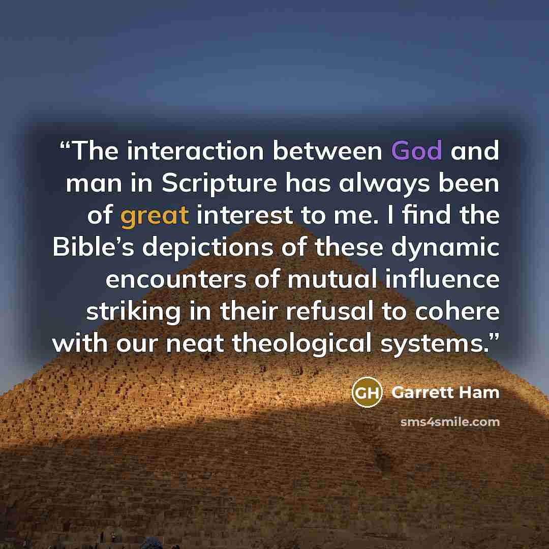 “The interaction between God and man in Scripture has always been of great interest to me. I find the Bible’s depictions of these dynamic encounters of mutual influence striking in their refusal to cohere with our neat theological systems.” quote by Garrett Ham