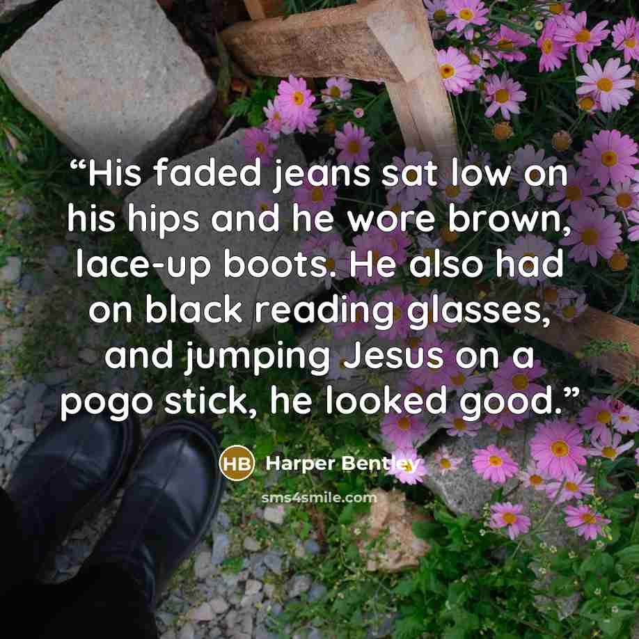 “His faded jeans sat low on his hips and he wore brown, lace-up boots. He also had on black reading glasses, and jumping Jesus on a pogo stick, he looked good.” quote by Harper Bentley