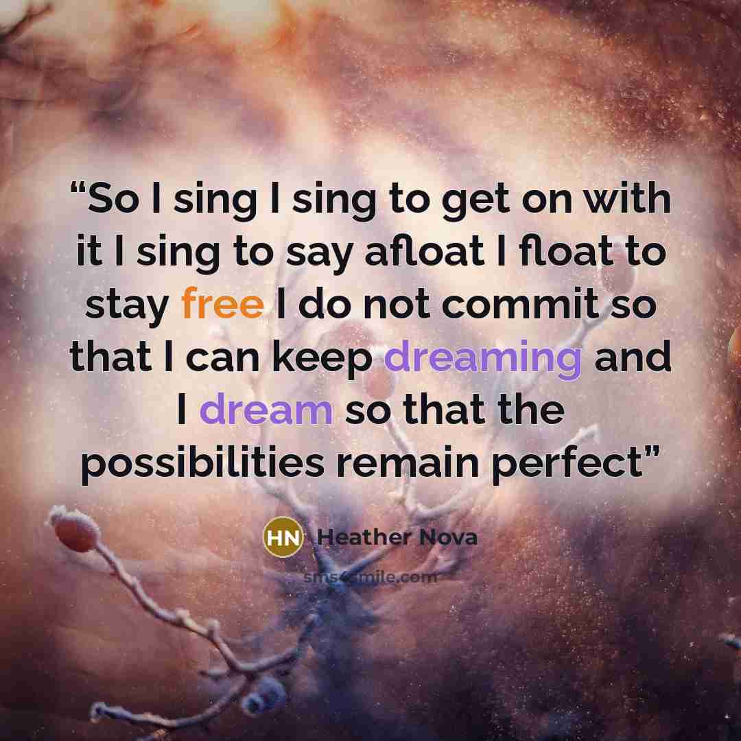 “So I sing I sing to get on with it I sing to say afloat I float to stay free I do not commit so that I can keep dreaming and I dream so that the possibilities remain perfect” quote by Heather Nova