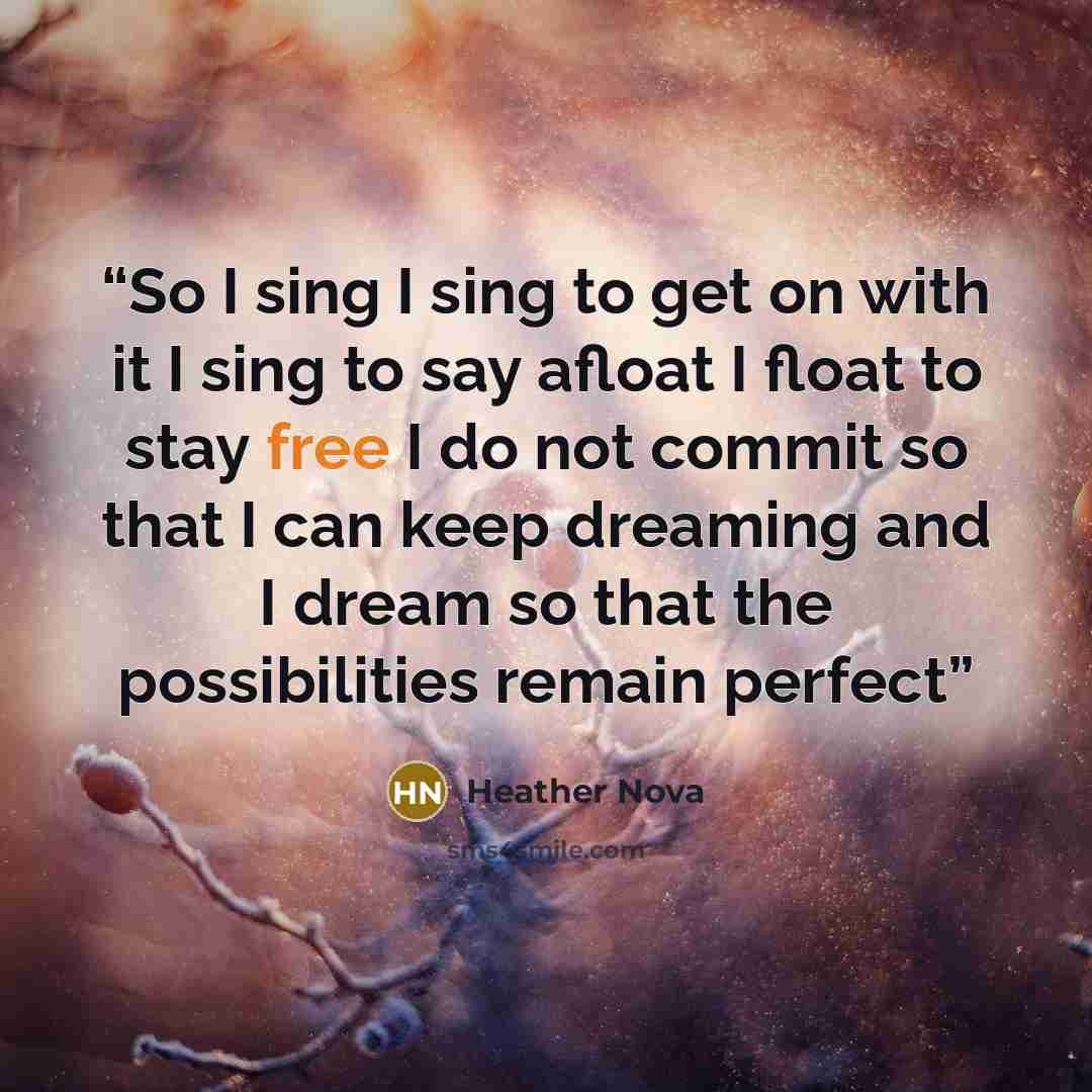 “So I sing I sing to get on with it I sing to say afloat I float to stay free I do not commit so that I can keep dreaming and I dream so that the possibilities remain perfect” quote by Heather Nova