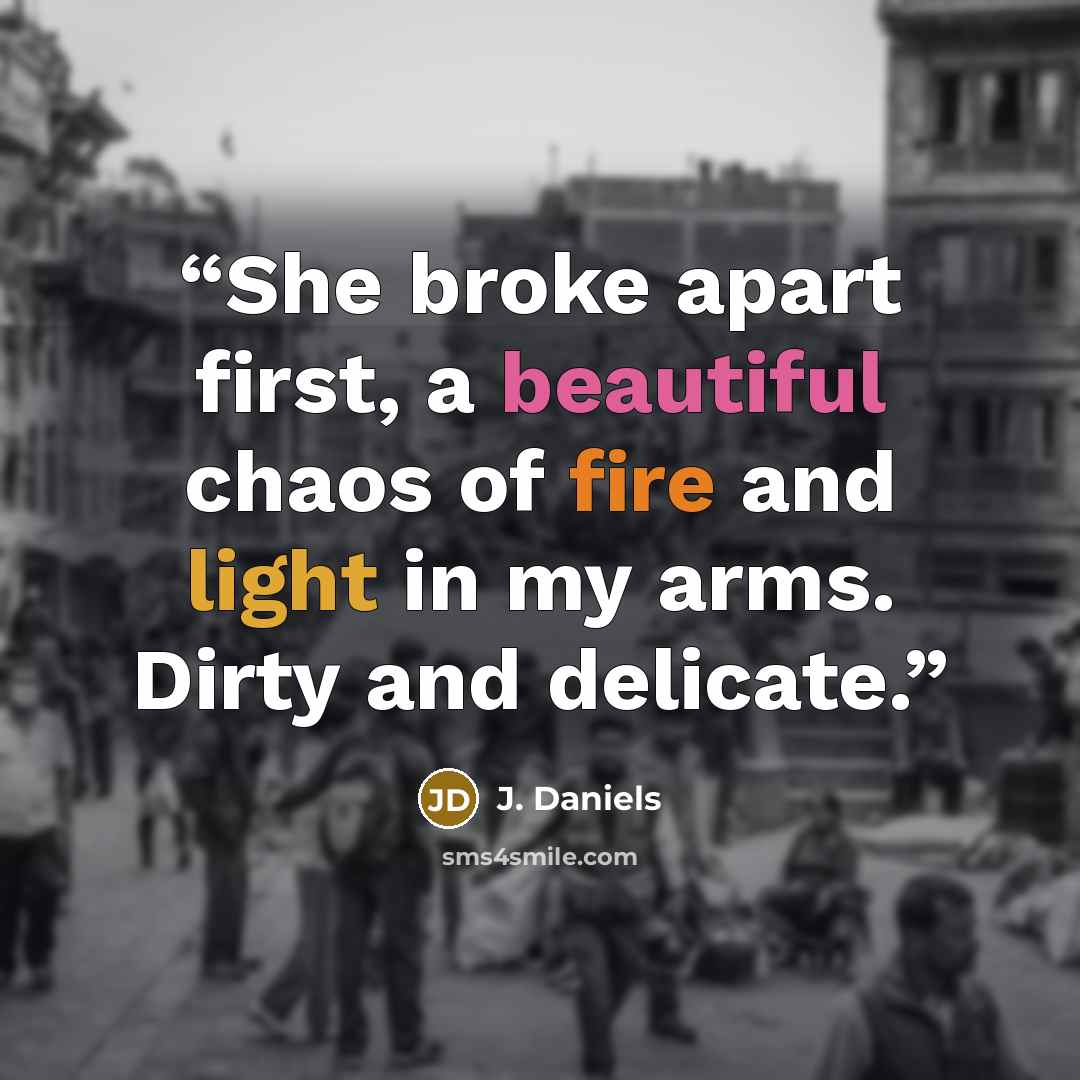 “She broke apart first, a beautiful chaos of fire and light in my arms. Dirty and delicate.” quote by J. Daniels