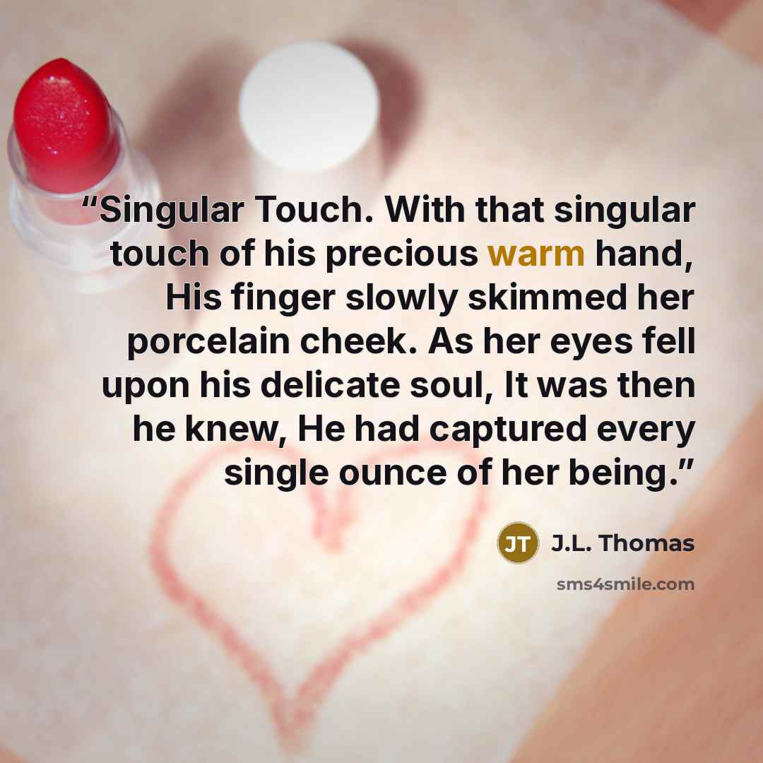 “Singular Touch. With that singular touch of his precious warm hand, His finger slowly skimmed her porcelain cheek. As her eyes fell upon his delicate soul, It was then he knew, He had captured every single ounce of her being.” quote by J.L. Thomas