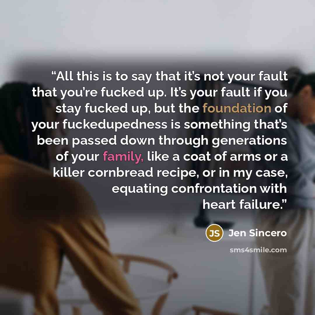“All this is to say that it’s not your fault that you’re fucked up. It’s your fault if you stay fucked up, but the foundation of your fuckedupedness is something that’s been passed down through generations of your family, like a coat of arms or a killer cornbread recipe, or in my case, equating…” quote by Jen Sincero