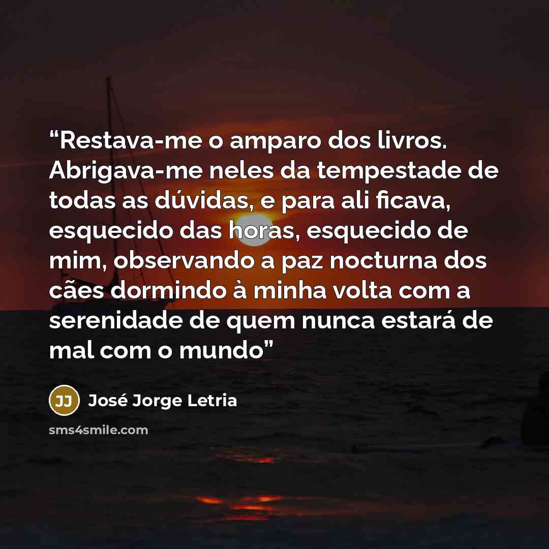 “Restava-me o amparo dos livros. Abrigava-me neles da tempestade de todas as dúvidas, e para ali ficava, esquecido das horas, esquecido de mim, observando a paz nocturna dos cães dormindo à minha volta com a serenidade de quem nunca estará de mal com o mundo” quote by José Jorge Letria