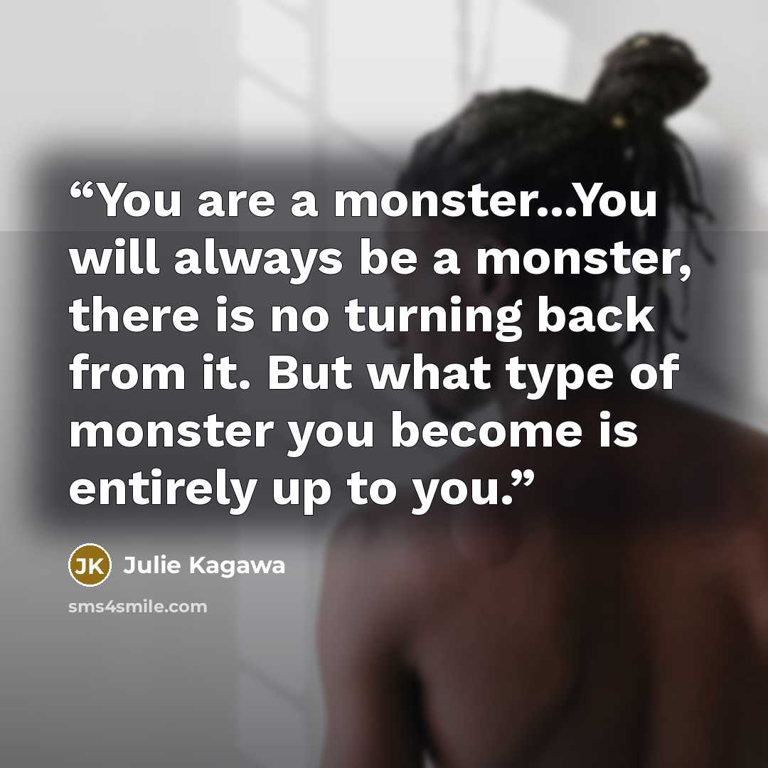 “You are a monster...You will always be a monster, there is no turning back from it. But what type of monster you become is entirely up to you.” quote by Julie Kagawa