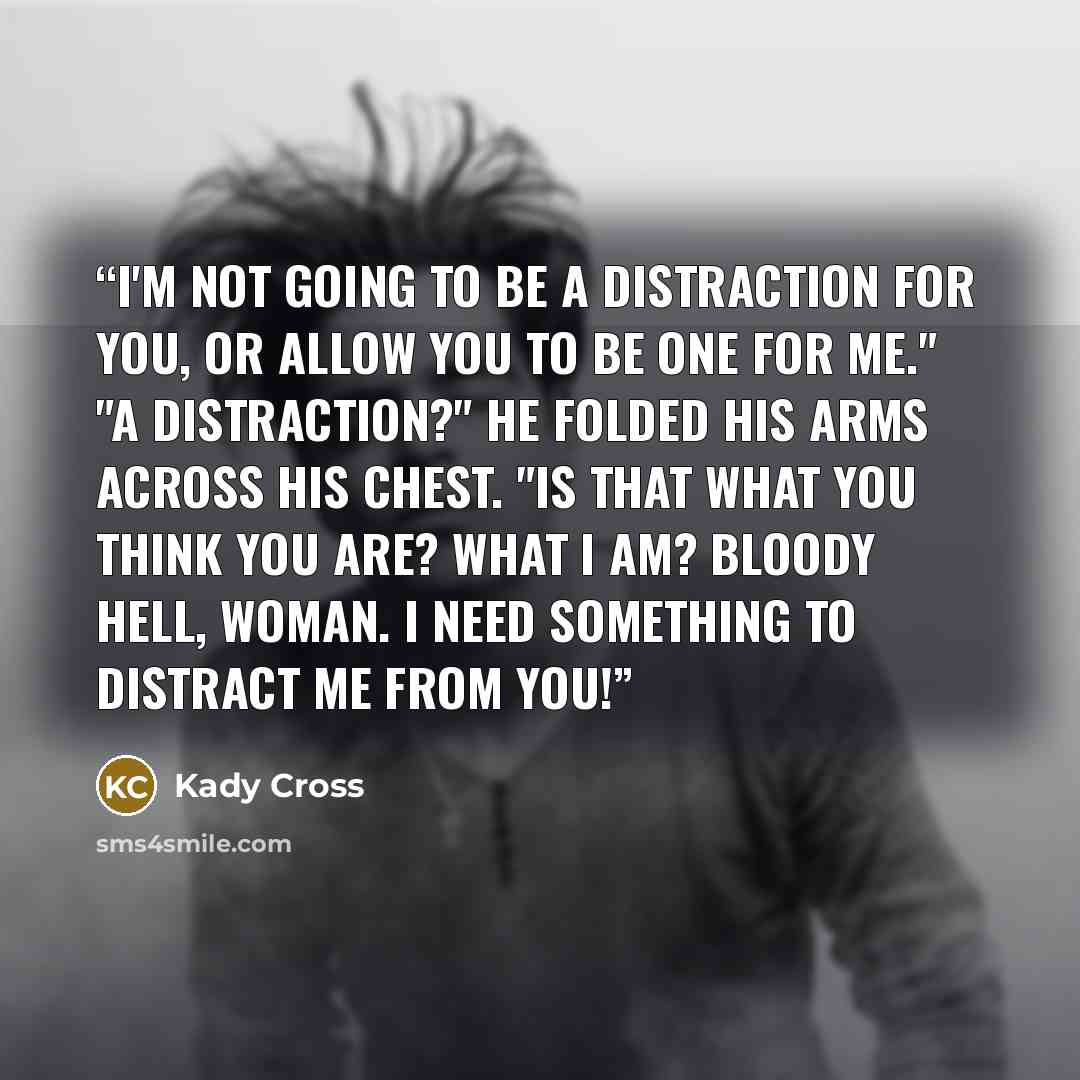 “I'm not going to be a distraction for you, or allow you to be one for me." "A distraction?" He folded his arms across his chest. "Is that what you think you are? What I am? Bloody hell, woman. I need something to distract me from you!” quote by Kady Cross