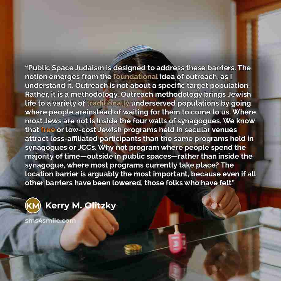 “Public Space Judaism is designed to address these barriers. The notion emerges from the foundational idea of outreach, as I understand it. Outreach is not about a specific target population. Rather, it is a methodology. Outreach methodology brings Jewish life to a variety of traditionally…” quote by Kerry M. Olitzky