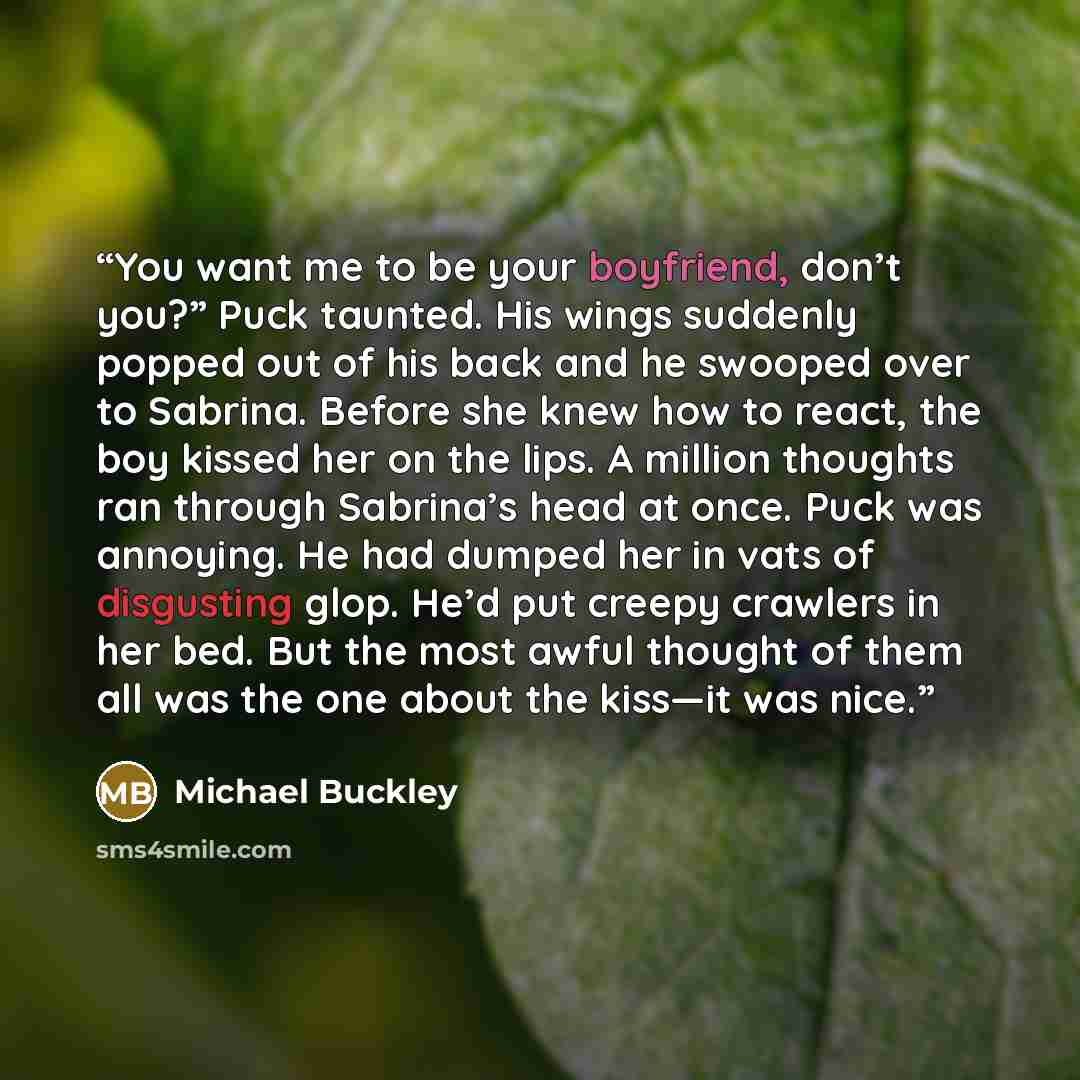 “You want me to be your boyfriend, don’t you?” Puck taunted. His wings suddenly popped out of his back and he swooped over to Sabrina. Before she knew how to react, the boy kissed her on the lips. A million thoughts ran through Sabrina’s head at once. Puck was annoying. He had dumped her in vats of…” quote by Michael Buckley