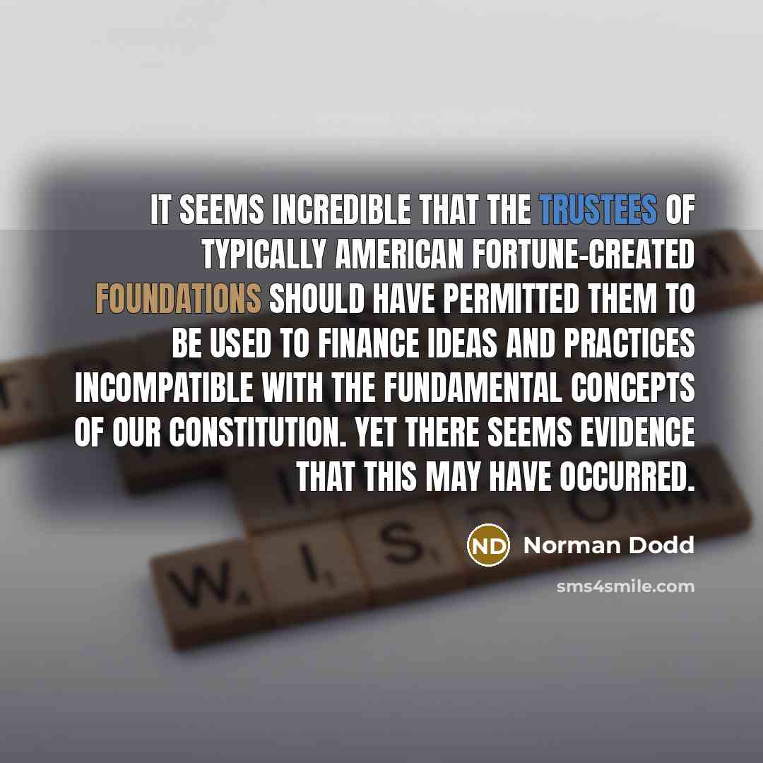 “It seems incredible that the trustees of typically American fortune-created foundations should have permitted them to be used to finance ideas and practices incompatible with the fundamental concepts of our Constitution. Yet there seems evidence that this may have occurred.” quote by Norman Dodd